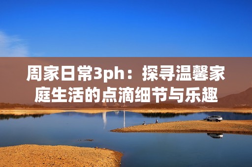 周家日常3ph：探寻温馨家庭生活的点滴细节与乐趣