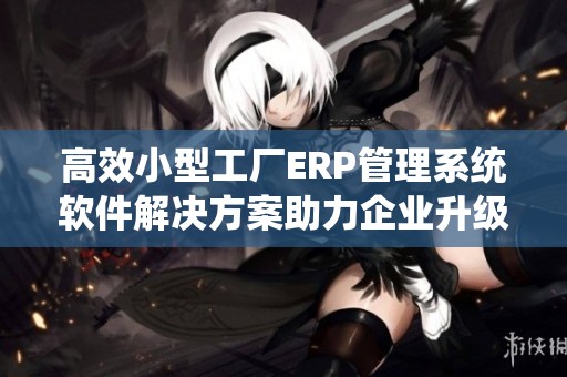 高效小型工厂ERP管理系统软件解决方案助力企业升级
