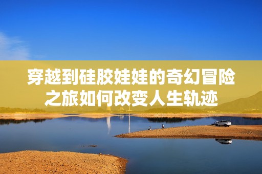 穿越到硅胶娃娃的奇幻冒险之旅如何改变人生轨迹