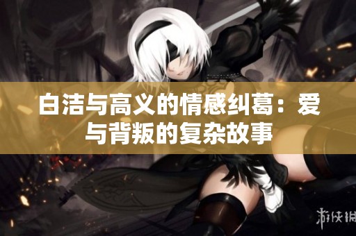 白洁与高义的情感纠葛：爱与背叛的复杂故事