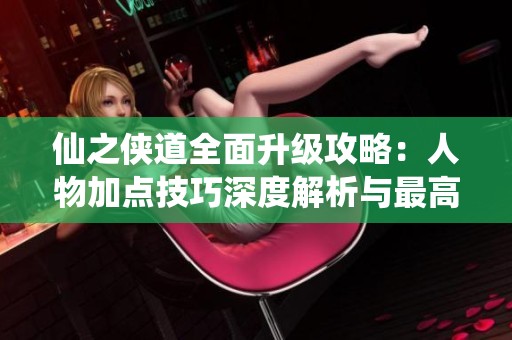 仙之侠道全面升级攻略：人物加点技巧深度解析与最高难度挑战指南