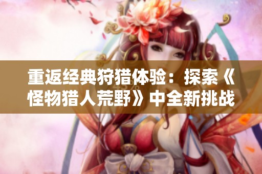 重返经典狩猎体验：探索《怪物猎人荒野》中全新挑战与对决乐趣
