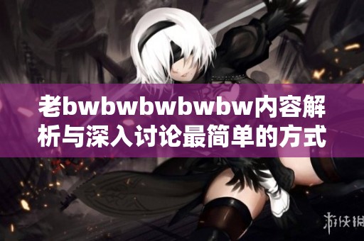 老bwbwbwbwbw内容解析与深入讨论最简单的方式