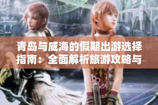 青岛与威海的假期出游选择指南：全面解析旅游攻略与乐趣体验