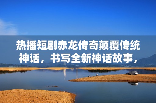 热播短剧赤龙传奇颠覆传统神话，书写全新神话故事，带你领略不一样的传奇世界