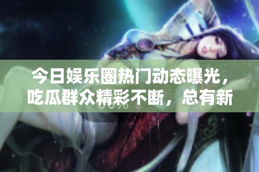 今日娱乐圈热门动态曝光，吃瓜群众精彩不断，总有新鲜事！