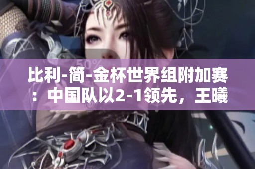 比利-简-金杯世界组附加赛：中国队以2-1领先，王曦雨遗憾输掉一场比赛