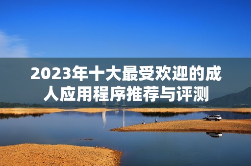 2023年十大最受欢迎的成人应用程序推荐与评测