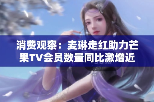 消费观察：麦琳走红助力芒果TV会员数量同比激增近六百万达七千一百七十一万