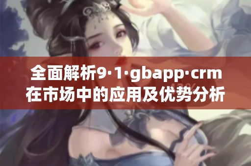 全面解析9·1·gbapp·crm在市场中的应用及优势分析