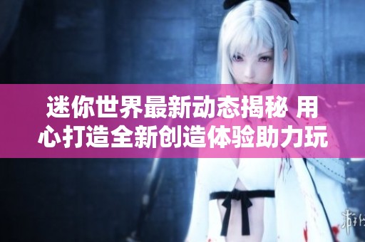 迷你世界最新动态揭秘 用心打造全新创造体验助力玩家无限可能