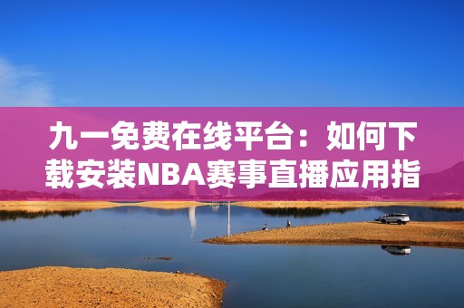九一免费在线平台：如何下载安装NBA赛事直播应用指南
