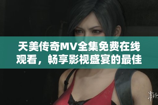天美传奇MV全集免费在线观看，畅享影视盛宴的最佳选择
