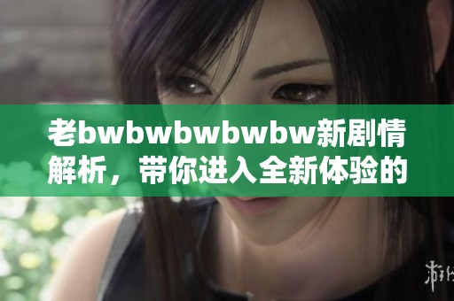 老bwbwbwbwbw新剧情解析，带你进入全新体验的世界