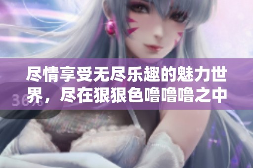 尽情享受无尽乐趣的魅力世界，尽在狠狠色噜噜噜之中！