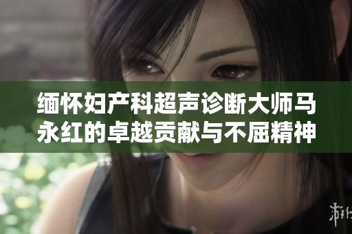 缅怀妇产科超声诊断大师马永红的卓越贡献与不屈精神，铭记传奇人生的永恒印记