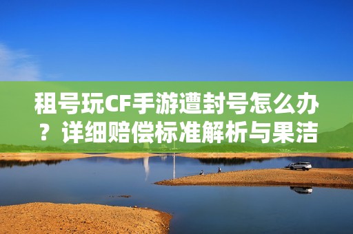 租号玩CF手游遭封号怎么办？详细赔偿标准解析与果洁租号网服务介绍