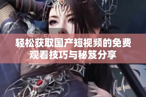 轻松获取国产短视频的免费观看技巧与秘笈分享