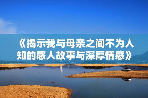 《揭示我与母亲之间不为人知的感人故事与深厚情感》