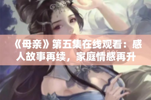 《母亲》第五集在线观看：感人故事再续，家庭情感再升温
