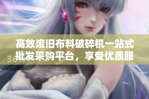 高效废旧布料破碎机一站式批发采购平台，享受优质服务与优惠价格