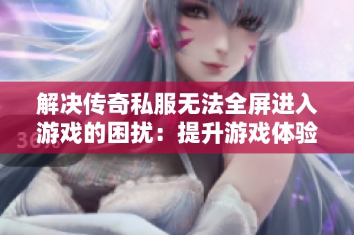 解决传奇私服无法全屏进入游戏的困扰：提升游戏体验的实用技巧与建议