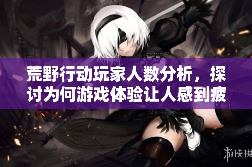 荒野行动玩家人数分析，探讨为何游戏体验让人感到疲惫和无趣