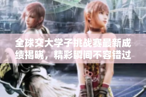 全球交大学子挑战赛最新成绩揭晓，精彩瞬间不容错过