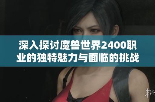深入探讨魔兽世界2400职业的独特魅力与面临的挑战让玩家体验多元精彩
