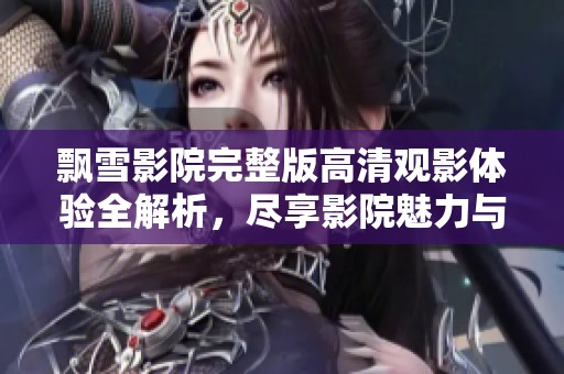 飘雪影院完整版高清观影体验全解析，尽享影院魅力与精彩内容