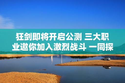 狂剑即将开启公测 三大职业邀你加入激烈战斗 一同探索不朽传奇