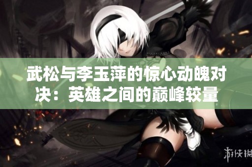武松与李玉萍的惊心动魄对决：英雄之间的巅峰较量