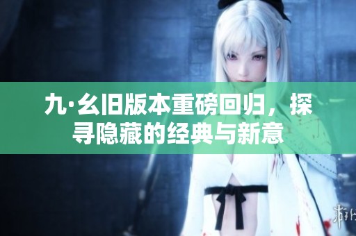 九·幺旧版本重磅回归，探寻隐藏的经典与新意