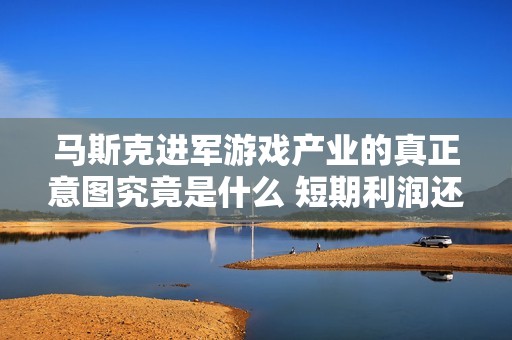 马斯克进军游戏产业的真正意图究竟是什么 短期利润还是长期布局的战略考量