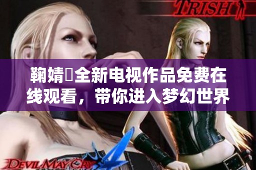 鞠婧祎全新电视作品免费在线观看，带你进入梦幻世界