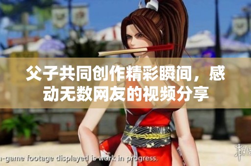 父子共同创作精彩瞬间，感动无数网友的视频分享