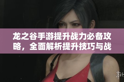 龙之谷手游提升战力必备攻略，全面解析提升技巧与战斗策略
