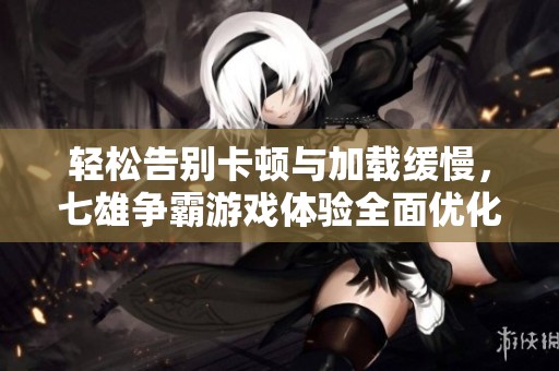 轻松告别卡顿与加载缓慢，七雄争霸游戏体验全面优化攻略分享