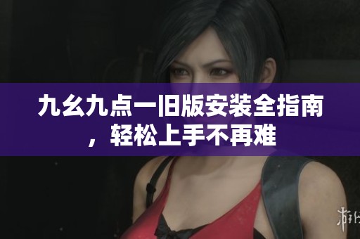 九幺九点一旧版安装全指南，轻松上手不再难