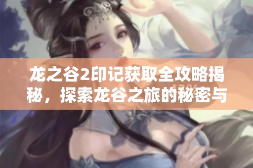 龙之谷2印记获取全攻略揭秘，探索龙谷之旅的秘密与技巧分享
