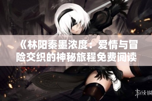 《林阳秦墨浓度：爱情与冒险交织的神秘旅程免费阅读》