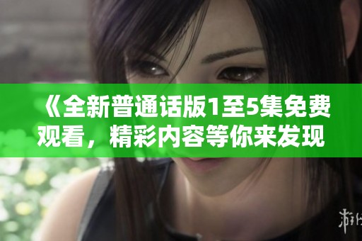 《全新普通话版1至5集免费观看，精彩内容等你来发现》