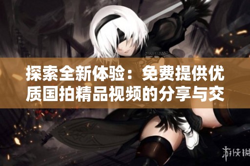 探索全新体验：免费提供优质国拍精品视频的分享与交流平台