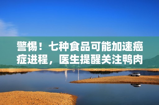 警惕！七种食品可能加速癌症进程，医生提醒关注鸭肉的危害性