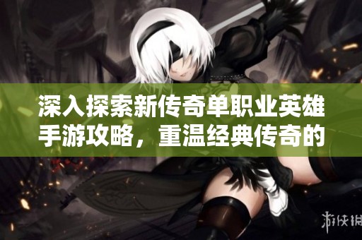 深入探索新传奇单职业英雄手游攻略，重温经典传奇的热血征途与无尽挑战