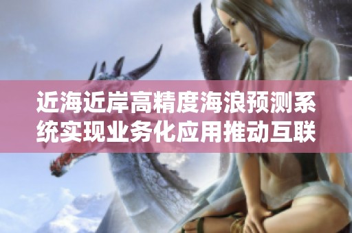 近海近岸高精度海浪预测系统实现业务化应用推动互联网行业发展新机遇