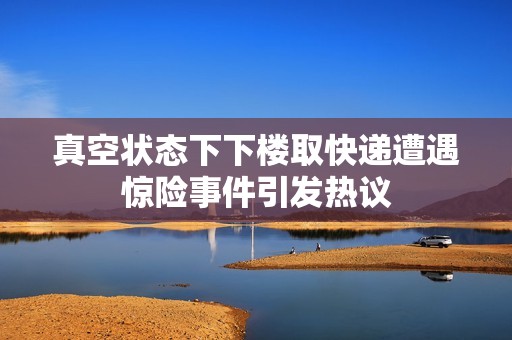 真空状态下下楼取快递遭遇惊险事件引发热议