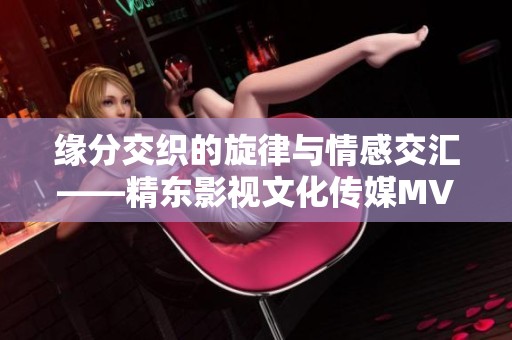 缘分交织的旋律与情感交汇——精东影视文化传媒MV全新解读