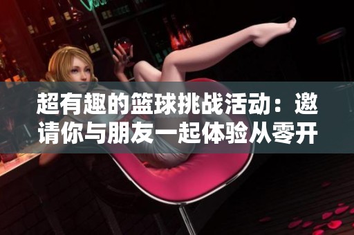 超有趣的篮球挑战活动：邀请你与朋友一起体验从零开始的投篮乐趣！