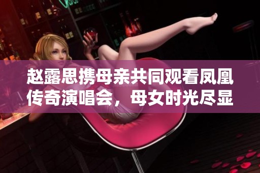 赵露思携母亲共同观看凤凰传奇演唱会，母女时光尽显温馨与欢乐